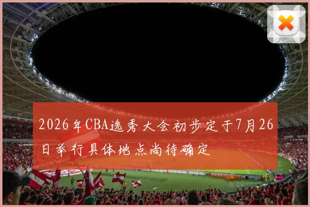 2026年CBA选秀大会初步定于7月26日举行具体地点尚待确定