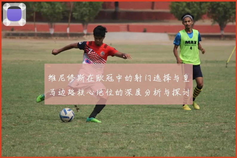 维尼修斯在欧冠中的射门选择与皇马边路核心地位的深度分析与探讨