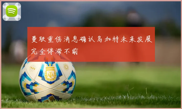 曼联重伤消息确认乌加特未来发展完全停滞不前