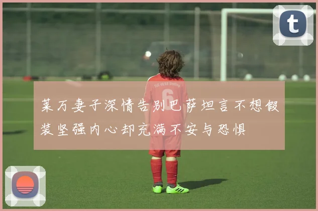 莱万妻子深情告别巴萨坦言不想假装坚强内心却充满不安与恐惧
