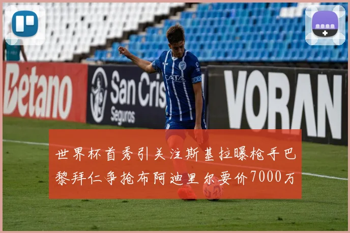 世界杯首秀引关注斯基拉曝枪手巴黎拜仁争抢布阿迪里尔要价7000万欧元