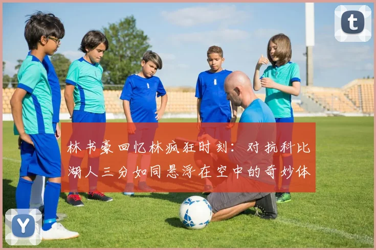 林书豪回忆林疯狂时刻：对抗科比湖人三分如同悬浮在空中的奇妙体验