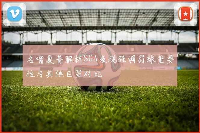 名嘴夏普解析SGA表现强调罚球重要性与其他巨星对比