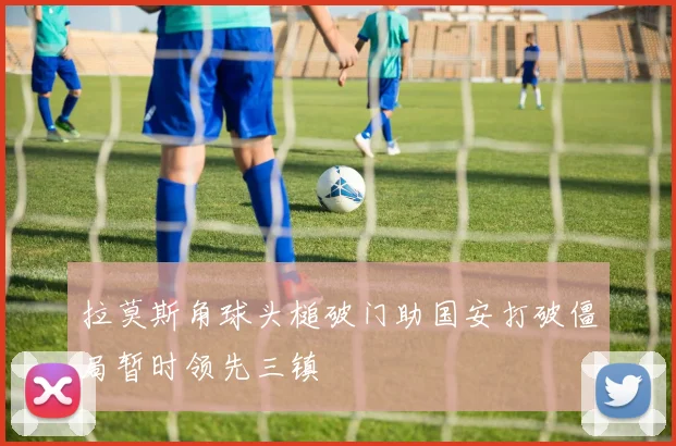 拉莫斯角球头槌破门助国安打破僵局暂时领先三镇