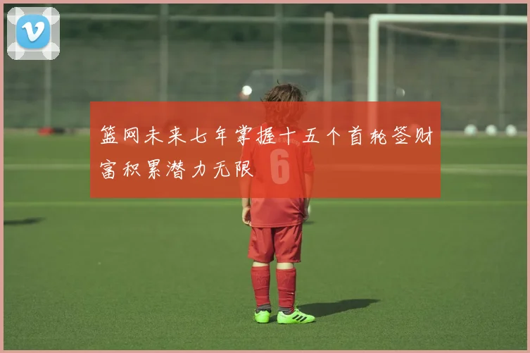 篮网未来七年掌握十五个首轮签财富积累潜力无限