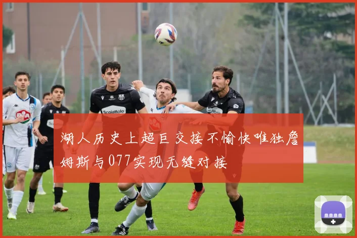 湖人历史上超巨交接不愉快唯独詹姆斯与077实现无缝对接