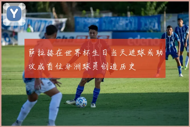 萨拉赫在世界杯生日当天进球或助攻成首位非洲球员创造历史