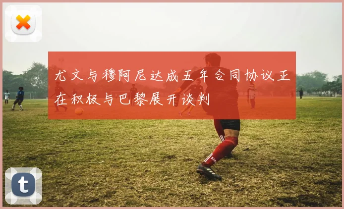 尤文与穆阿尼达成五年合同协议正在积极与巴黎展开谈判