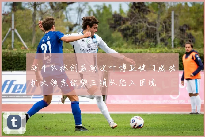 海牛队林创益助攻叶博亚破门成功扩大领先优势三镇队陷入困境