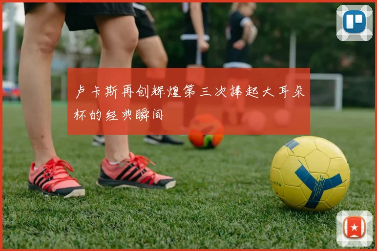 卢卡斯再创辉煌第三次捧起大耳朵杯的经典瞬间