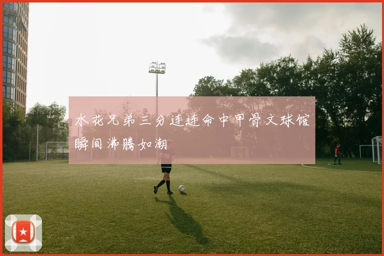 水花兄弟三分连连命中甲骨文球馆瞬间沸腾如潮