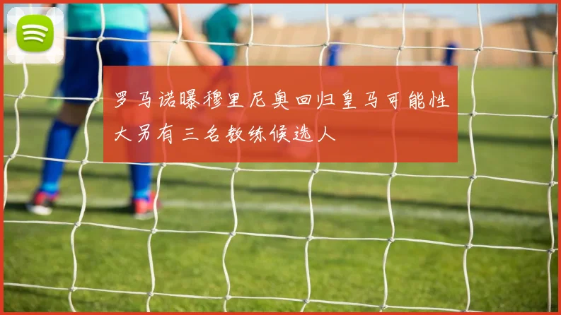罗马诺曝穆里尼奥回归皇马可能性大另有三名教练候选人